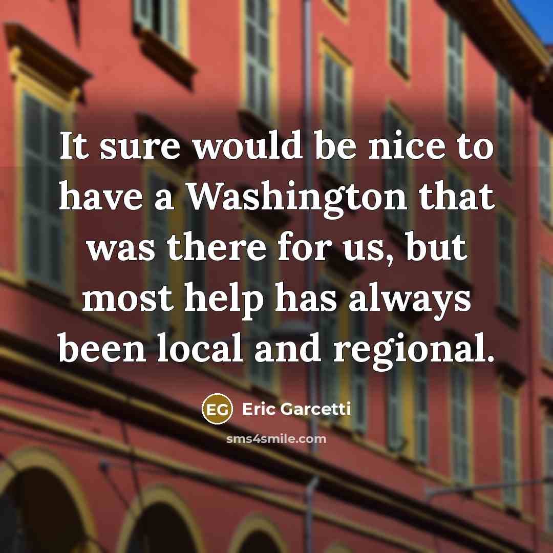 “It sure would be nice to have a Washington that was there for us, but most help has always been local and regional.” quote by Eric Garcetti