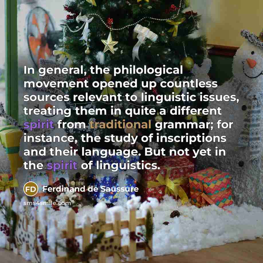 “In general, the philological movement opened up countless sources relevant to linguistic issues, treating them in quite a different spirit from traditional grammar; for instance, the study of inscriptions and their language. But not yet in the spirit of linguistics.” quote by Ferdinand de Saussure