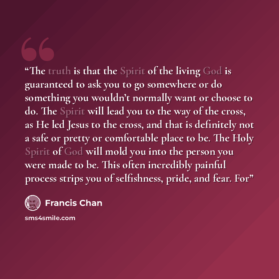 “The truth is that the Spirit of the living God is guaranteed to ask you to go somewhere or do something you wouldn’t normally want or choose to do. The Spirit will lead you to the way of the cross, as He led Jesus to the cross, and that is definitely not a safe or pretty or comfortable place to…” quote by Francis Chan