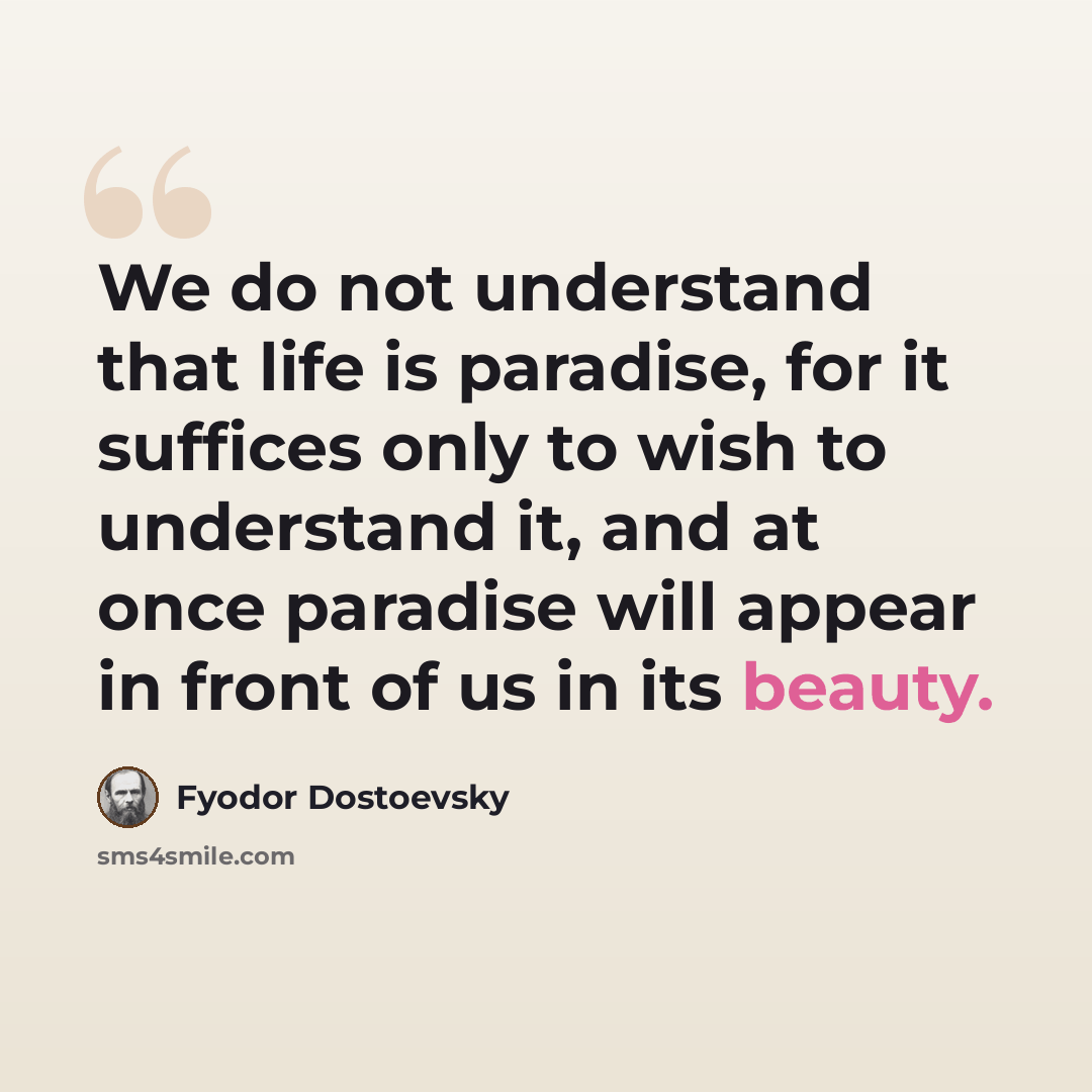 “We do not understand that life is paradise, for it suffices only to wish to understand it, and at once paradise will appear in front of us in its beauty.” quote by Fyodor Dostoevsky