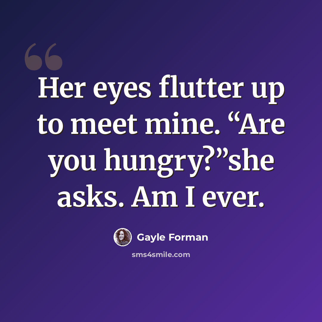 “Her eyes flutter up to meet mine. “Are you hungry?”she asks. Am I ever.” quote by Gayle Forman
