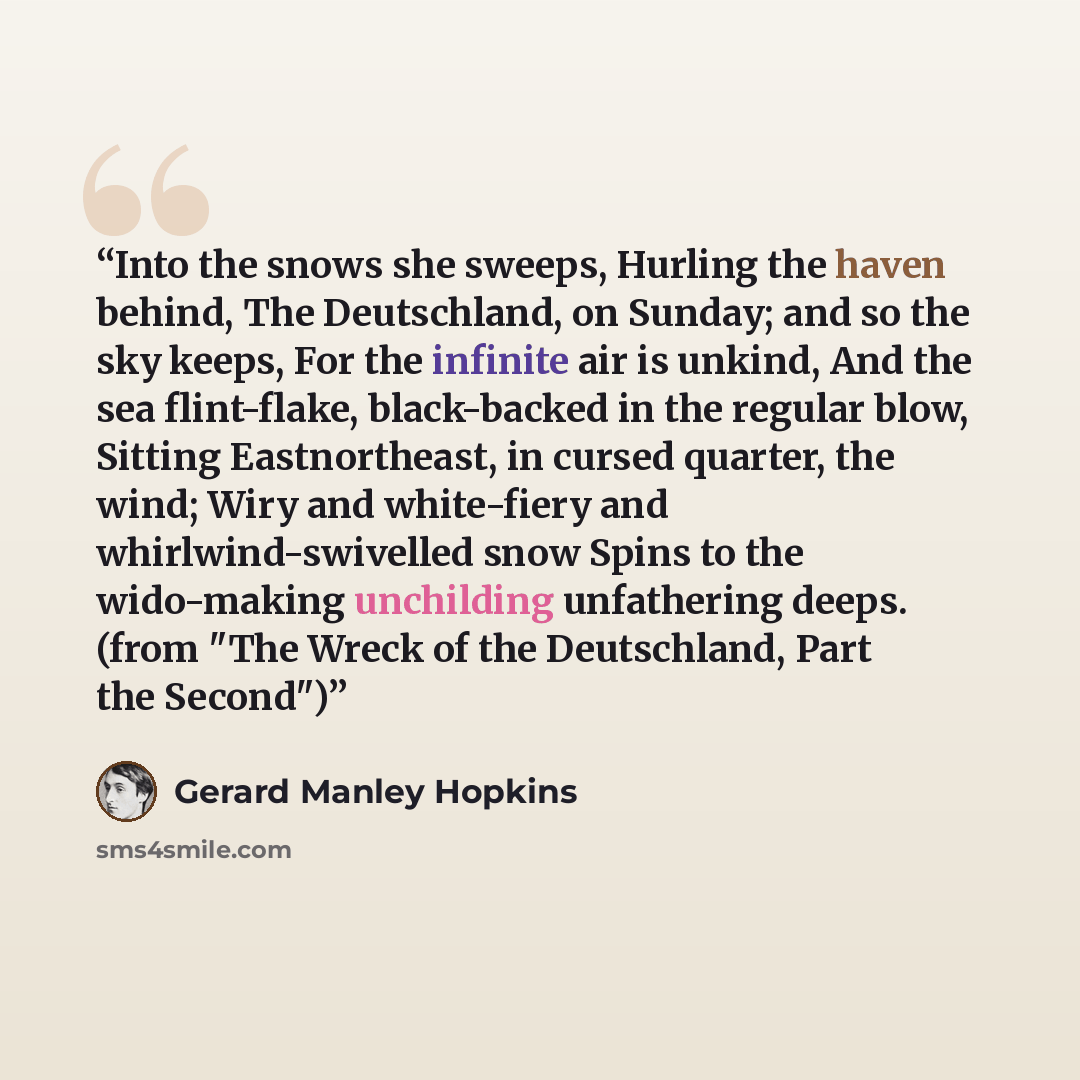 “Into the snows she sweeps, Hurling the haven behind, The Deutschland, on Sunday; and so the sky keeps, For the infinite air is unkind, And the sea flint-flake, black-backed in the regular blow, Sitting Eastnortheast, in cursed quarter, the wind; Wiry and white-fiery and whirlwind-swivelled snow…” quote by Gerard Manley Hopkins