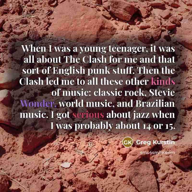 “When I was a young teenager, it was all about The Clash for me and that sort of English punk stuff. Then the Clash led me to all these other kinds of music: classic rock, Stevie Wonder, world music, and Brazilian music. I got serious about jazz when I was probably about 14 or 15.” quote by Greg Kurstin