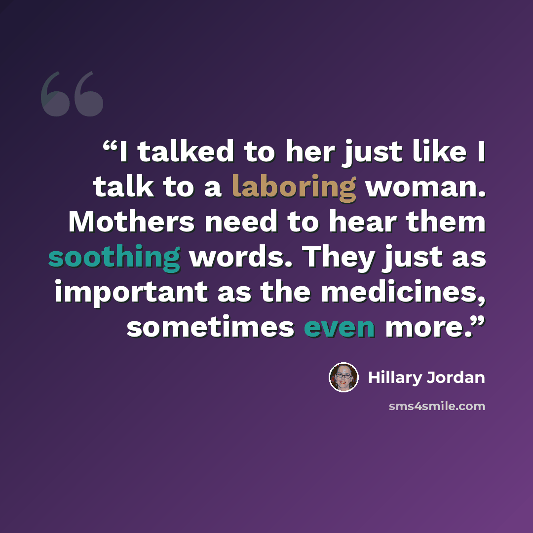 “I talked to her just like I talk to a laboring woman. Mothers need to hear them soothing words. They just as important as the medicines, sometimes even more.” quote by Hillary Jordan