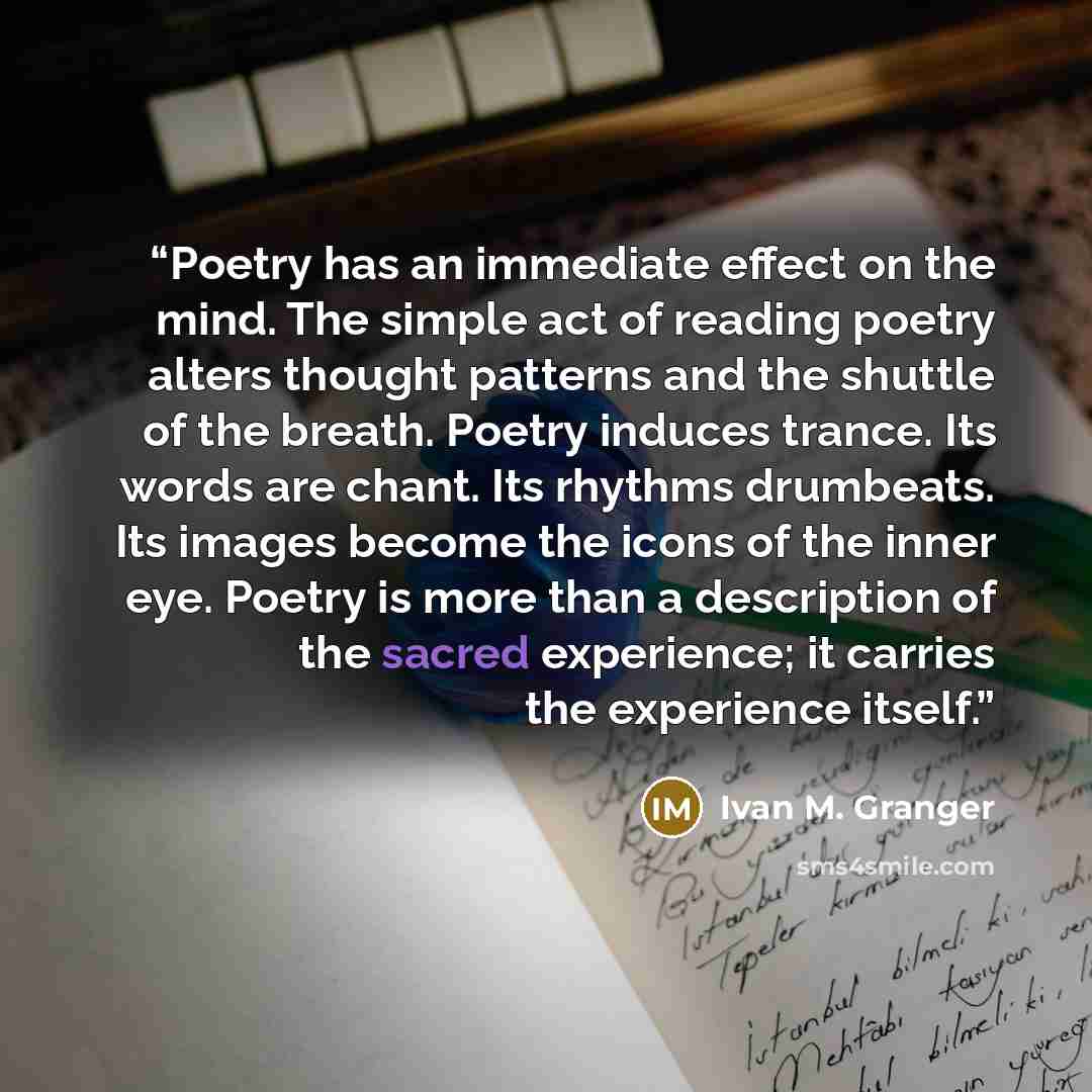 “Poetry has an immediate effect on the mind. The simple act of reading poetry alters thought patterns and the shuttle of the breath. Poetry induces trance. Its words are chant. Its rhythms drumbeats. Its images become the icons of the inner eye. Poetry is more than a description of the sacred…” quote by Ivan M. Granger