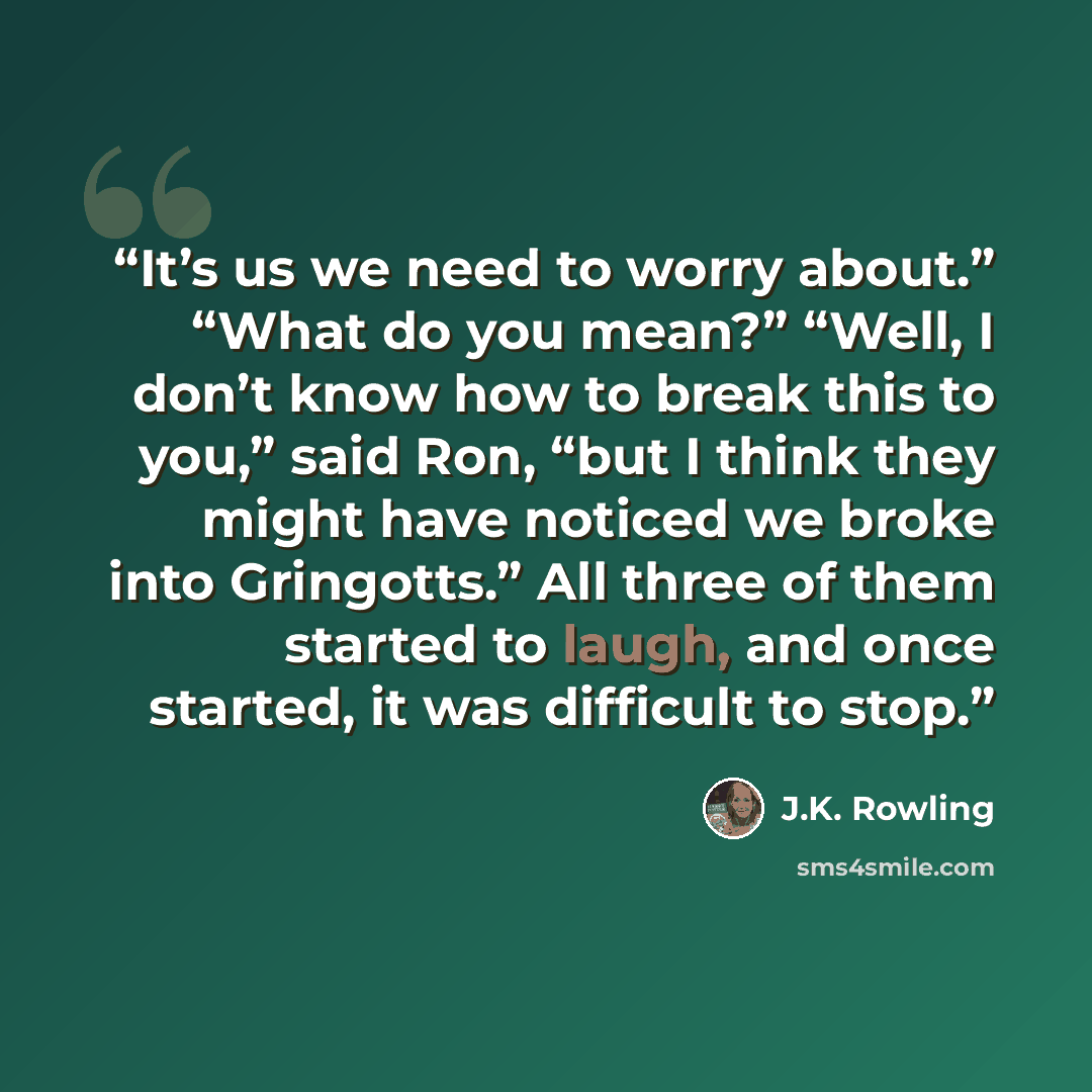 “It’s us we need to worry about.” “What do you mean?” “Well, I don’t know how to break this to you,” said Ron, “but I think they might have noticed we broke into Gringotts.” All three of them started to laugh, and once started, it was difficult to stop.” quote by J.K. Rowling