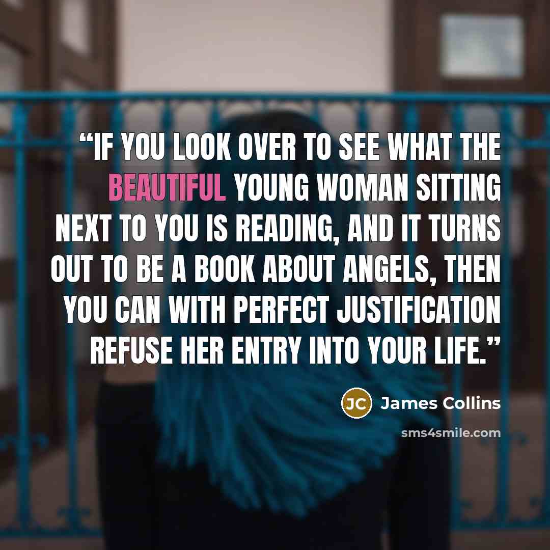 “If you look over to see what the beautiful young woman sitting next to you is reading, and it turns out to be a book about angels, then you can with perfect justification refuse her entry into your life.” quote by James Collins