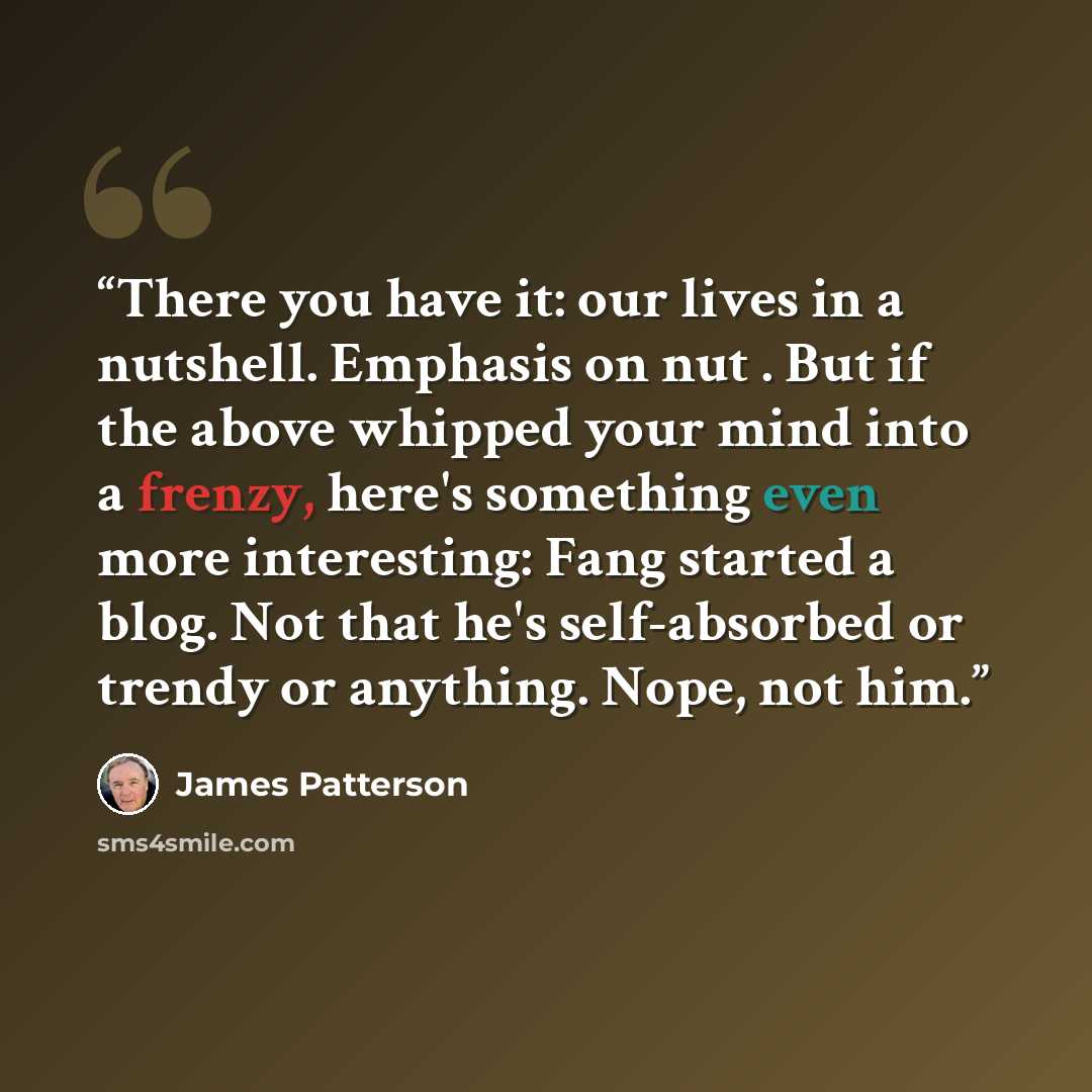 “There you have it: our lives in a nutshell. Emphasis on nut . But if the above whipped your mind into a frenzy, here's something even more interesting: Fang started a blog. Not that he's self-absorbed or trendy or anything. Nope, not him.” quote by James Patterson