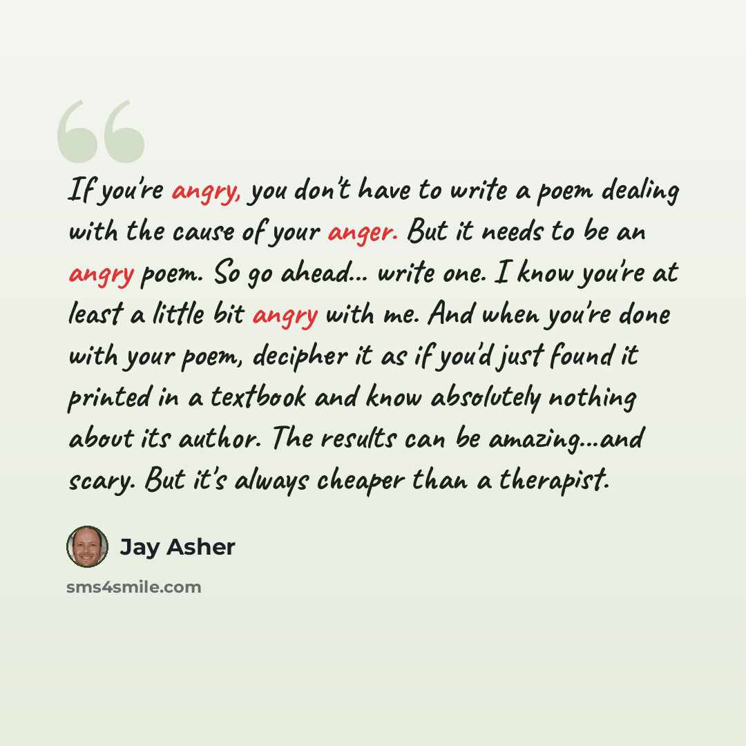 “If you're angry, you don't have to write a poem dealing with the cause of your anger. But it needs to be an angry poem. So go ahead... write one. I know you're at least a little bit angry with me. And when you're done with your poem, decipher it as if you'd just found it printed in a textbook and…” quote by Jay Asher