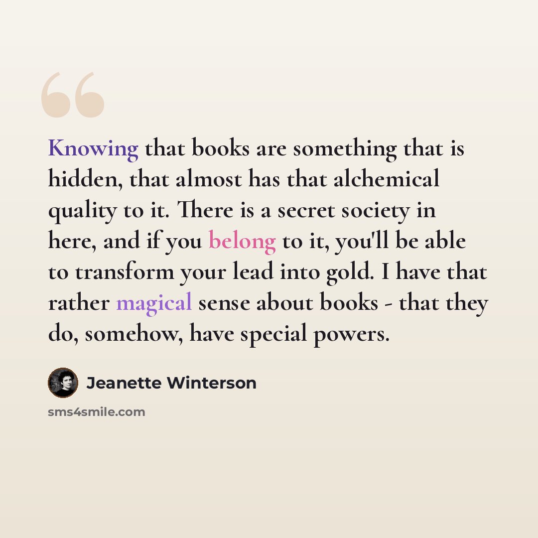 “Knowing that books are something that is hidden, that almost has that alchemical quality to it. There is a secret society in here, and if you belong to it, you'll be able to transform your lead into gold. I have that rather magical sense about books - that they do, somehow, have special powers.” quote by Jeanette Winterson