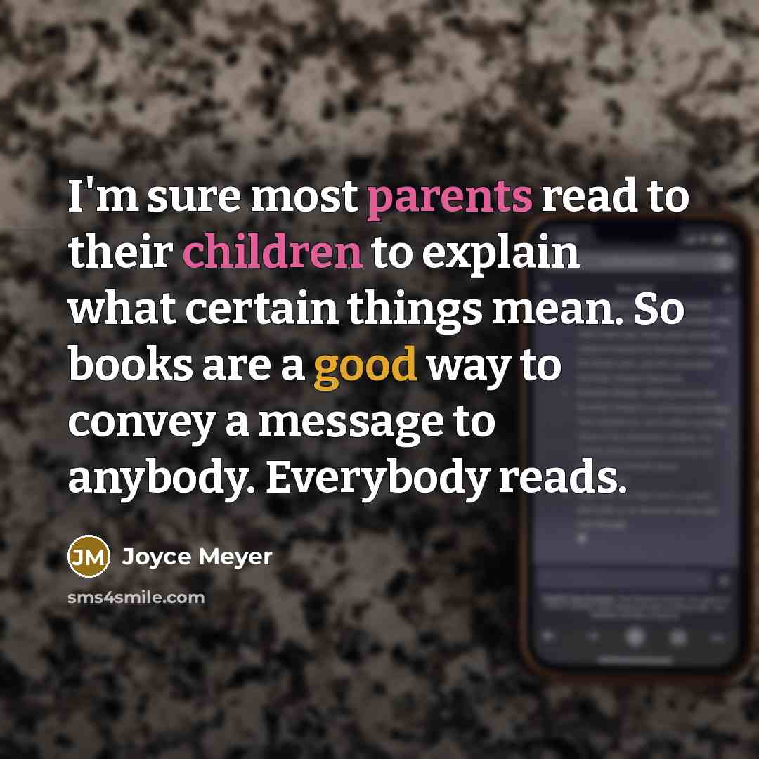 “I'm sure most parents read to their children to explain what certain things mean. So books are a good way to convey a message to anybody. Everybody reads.” quote by Joyce Meyer