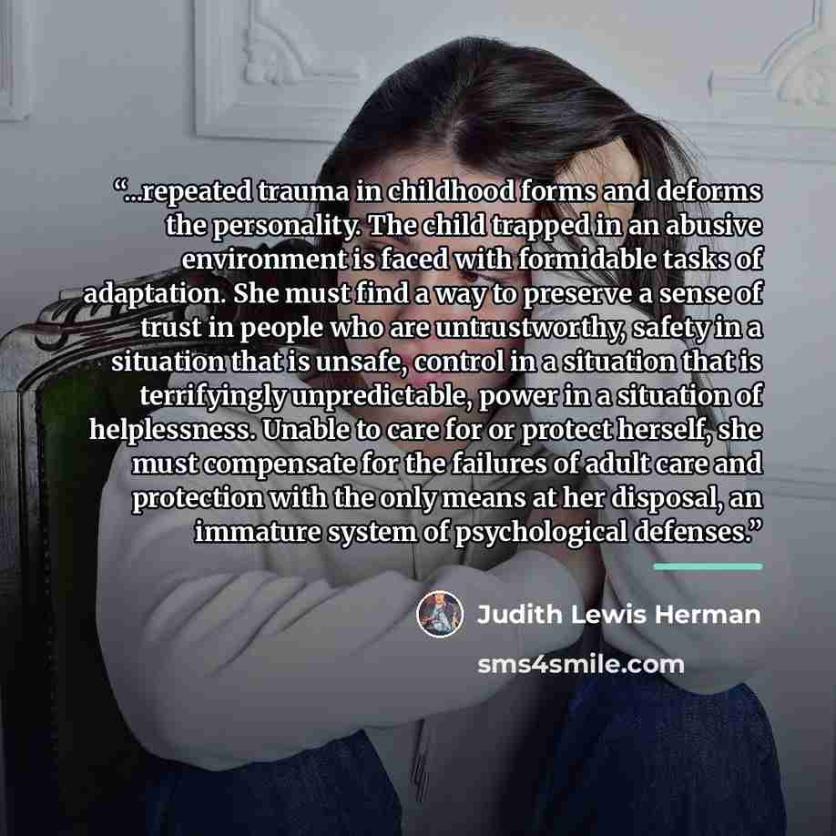“...repeated trauma in childhood forms and deforms the personality. The child trapped in an abusive environment is faced with formidable tasks of adaptation. She must find a way to preserve a sense of trust in people who are untrustworthy, safety in a situation that is unsafe, control in a…” quote by Judith Lewis Herman