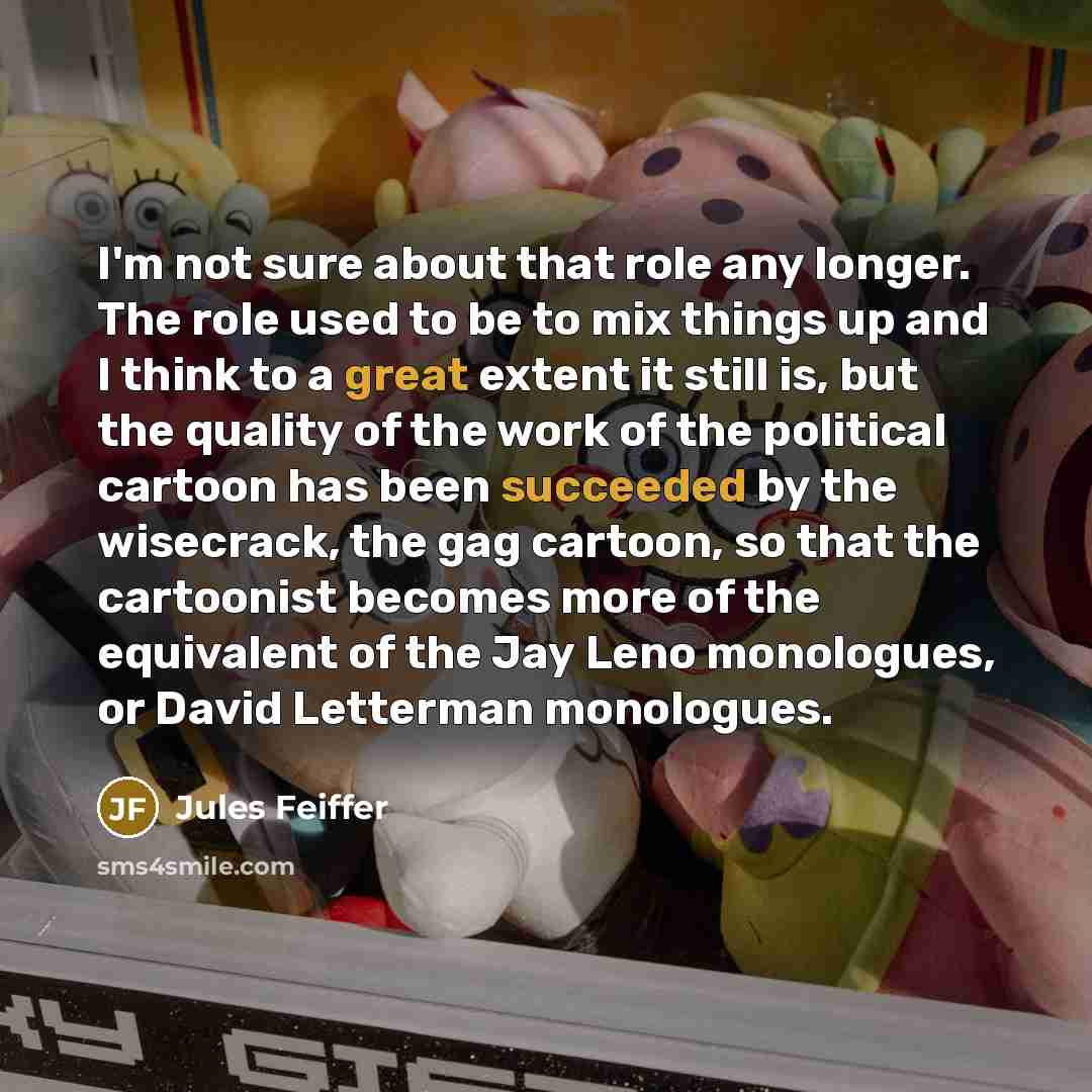 “I'm not sure about that role any longer. The role used to be to mix things up and I think to a great extent it still is, but the quality of the work of the political cartoon has been succeeded by the wisecrack, the gag cartoon, so that the cartoonist becomes more of the equivalent of the Jay Leno…” quote by Jules Feiffer