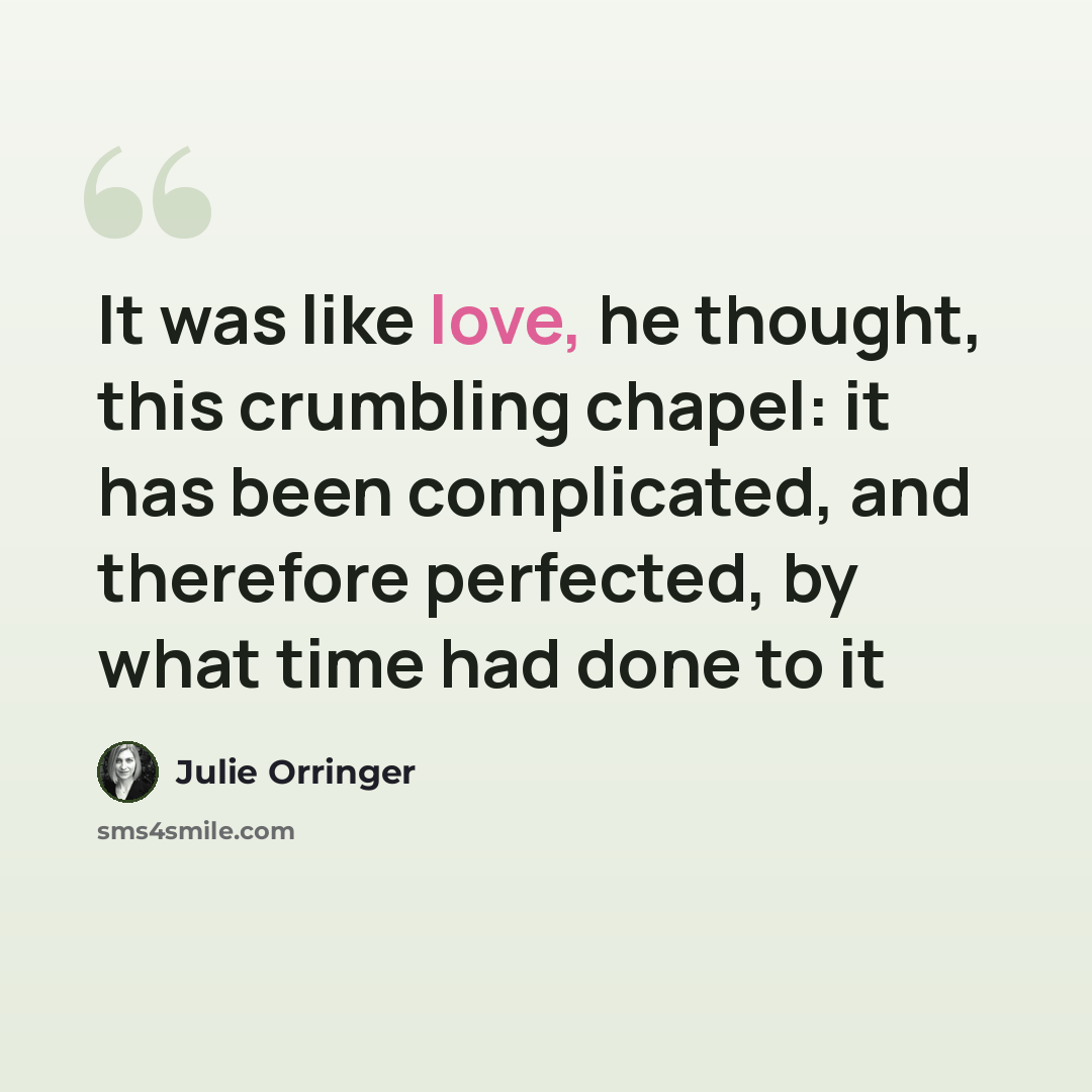 “It was like love, he thought, this crumbling chapel: it has been complicated, and therefore perfected, by what time had done to it” quote by Julie Orringer