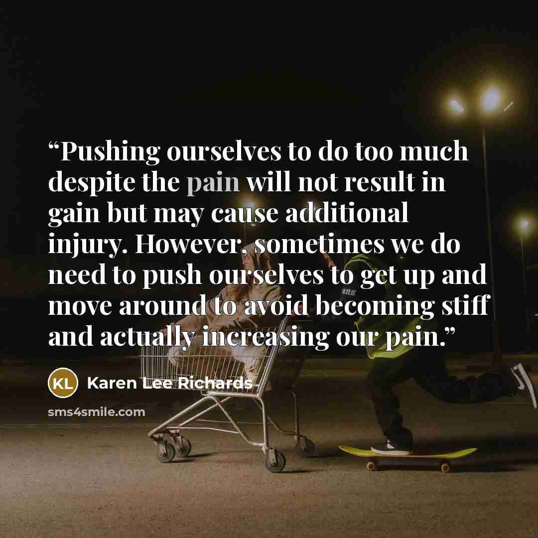 “Pushing ourselves to do too much despite the pain will not result in gain but may cause additional injury. However, sometimes we do need to push ourselves to get up and move around to avoid becoming stiff and actually increasing our pain.” quote by Karen Lee Richards