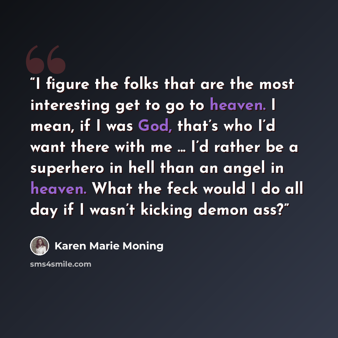 “I figure the folks that are the most interesting get to go to heaven. I mean, if I was God, that’s who I’d want there with me ... I’d rather be a superhero in hell than an angel in heaven. What the feck would I do all day if I wasn’t kicking demon ass?” quote by Karen Marie Moning