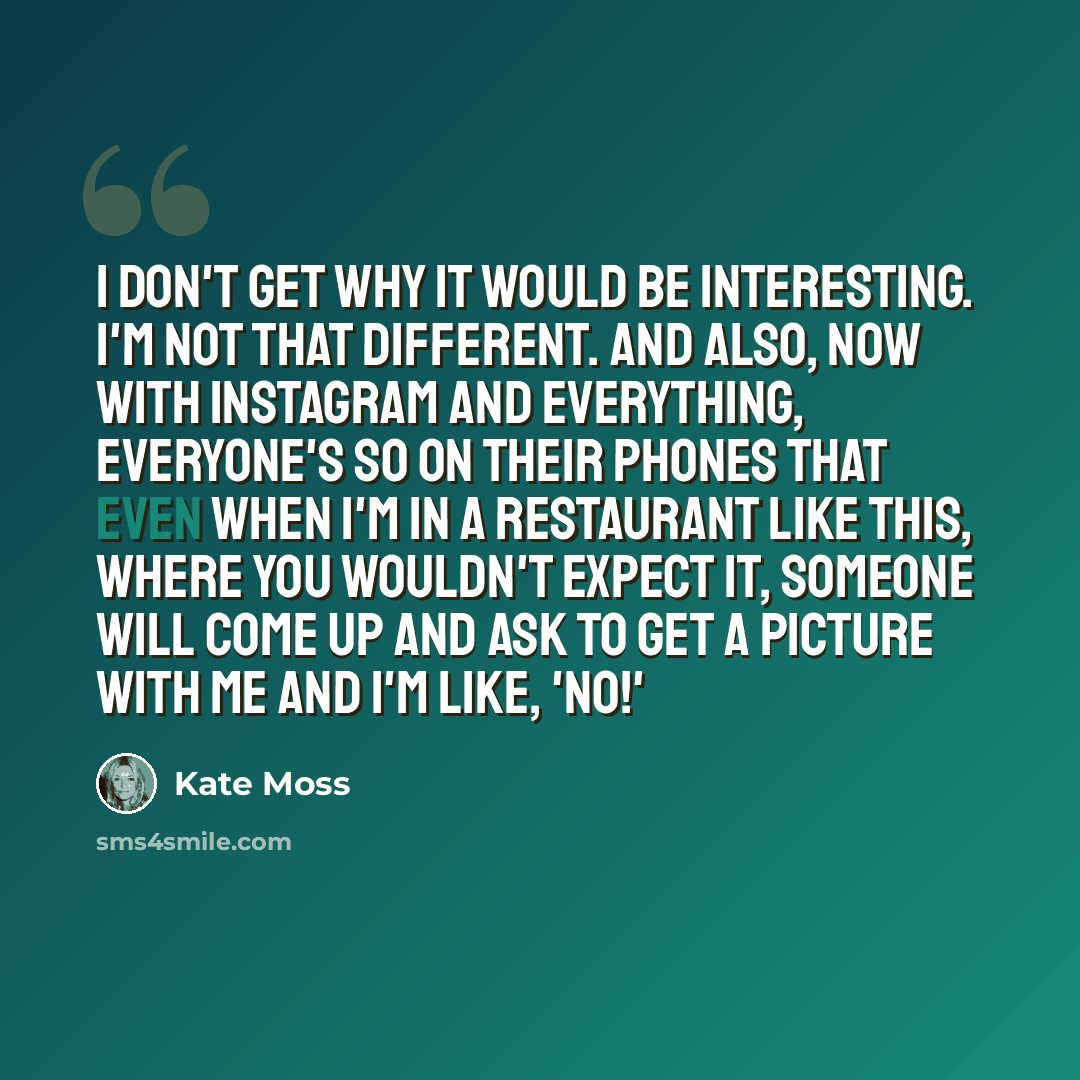 “I don't get why it would be interesting. I'm not that different. And also, now with Instagram and everything, everyone's so on their phones that even when I'm in a restaurant like this, where you wouldn't expect it, someone will come up and ask to get a picture with me and I'm like, 'No!'” quote by Kate Moss