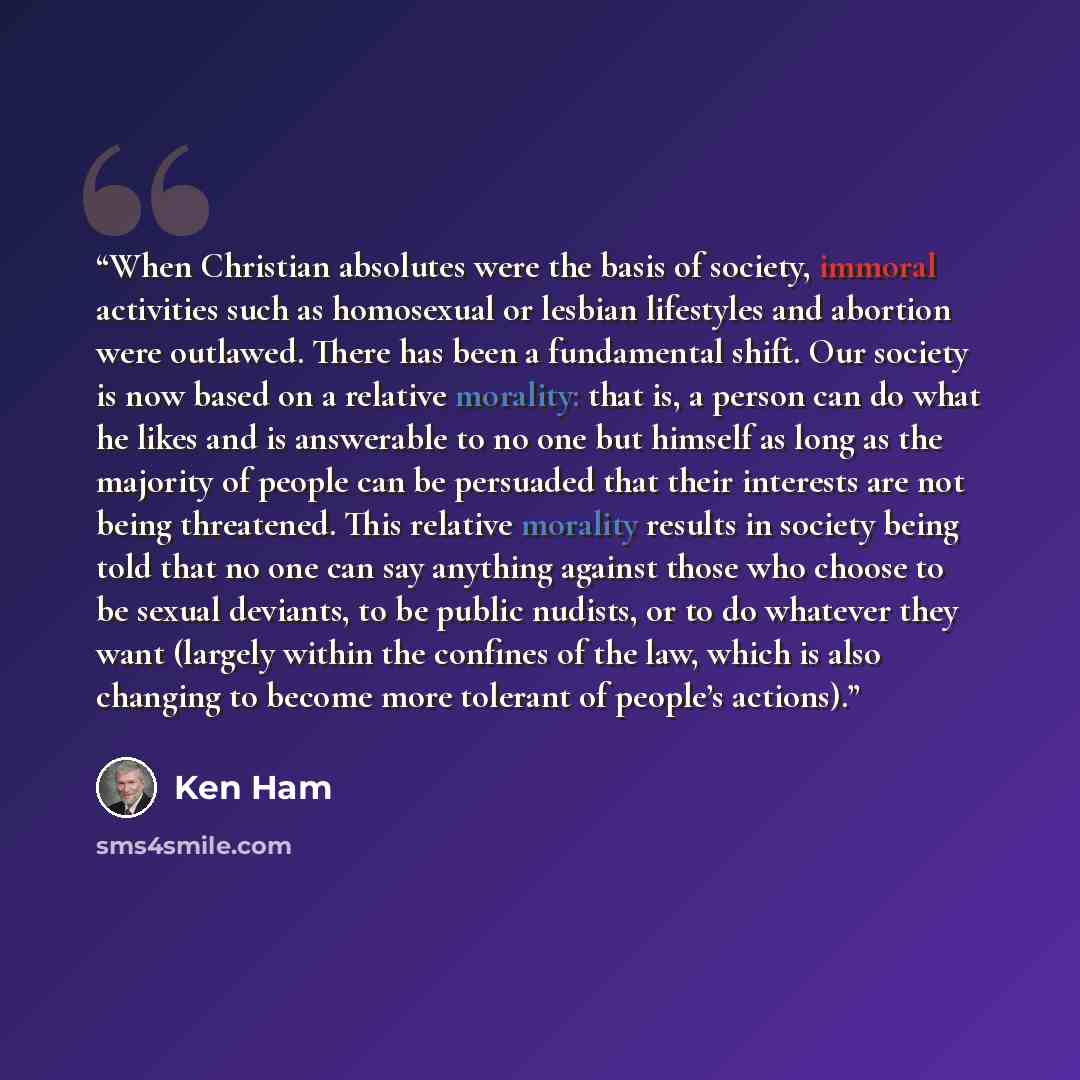 “When Christian absolutes were the basis of society, immoral activities such as homosexual or lesbian lifestyles and abortion were outlawed. There has been a fundamental shift. Our society is now based on a relative morality: that is, a person can do what he likes and is answerable to no one but…” quote by Ken Ham