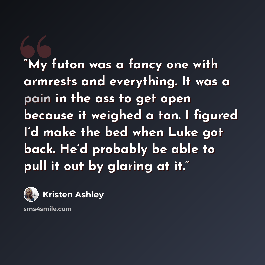 “My futon was a fancy one with armrests and everything. It was a pain in the ass to get open because it weighed a ton. I figured I’d make the bed when Luke got back. He’d probably be able to pull it out by glaring at it.” quote by Kristen Ashley