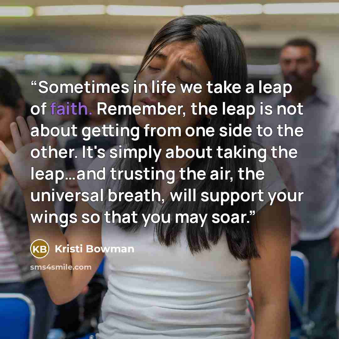 “Sometimes in life we take a leap of faith. Remember, the leap is not about getting from one side to the other. It's simply about taking the leap…and trusting the air, the universal breath, will support your wings so that you may soar.” quote by Kristi Bowman