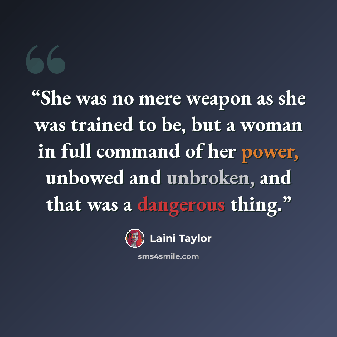 “She was no mere weapon as she was trained to be, but a woman in full command of her power, unbowed and unbroken, and that was a dangerous thing.” quote by Laini Taylor