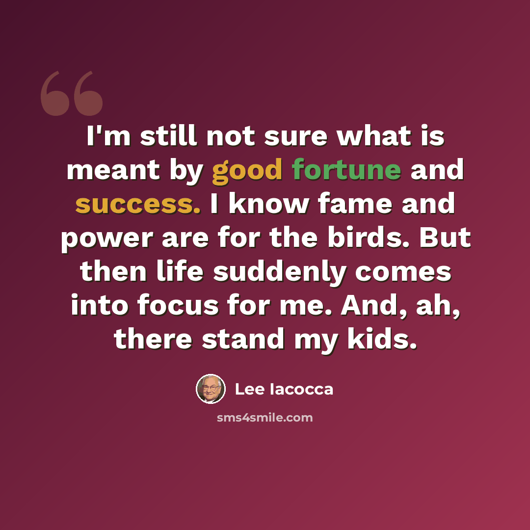 “I'm still not sure what is meant by good fortune and success. I know fame and power are for the birds. But then life suddenly comes into focus for me. And, ah, there stand my kids.” quote by Lee Iacocca