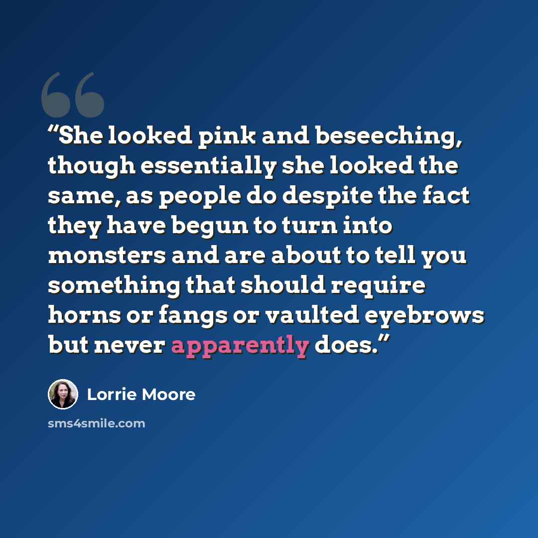 “She looked pink and beseeching, though essentially she looked the same, as people do despite the fact they have begun to turn into monsters and are about to tell you something that should require horns or fangs or vaulted eyebrows but never apparently does.” quote by Lorrie Moore