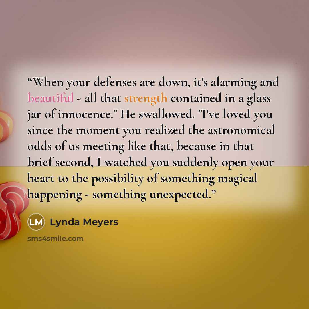 “When your defenses are down, it's alarming and beautiful - all that strength contained in a glass jar of innocence." He swallowed. "I've loved you since the moment you realized the astronomical odds of us meeting like that, because in that brief second, I watched you suddenly open your heart to…” quote by Lynda Meyers