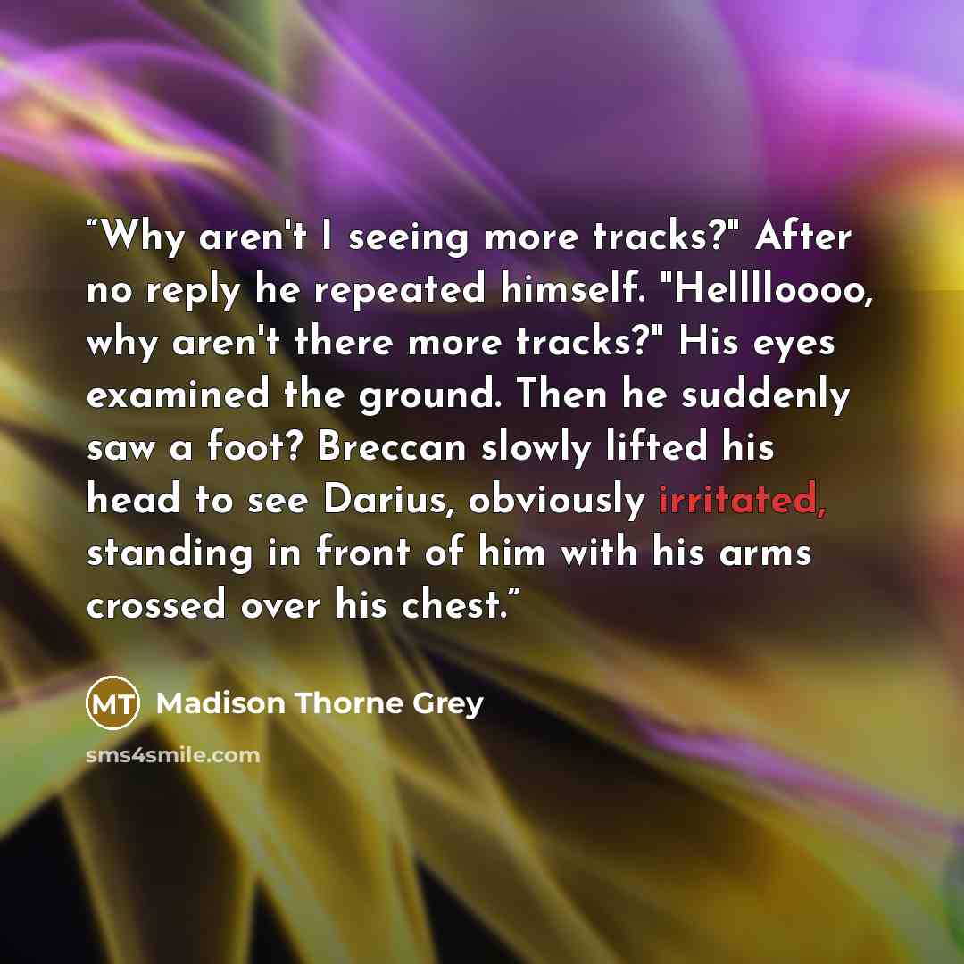 “Why aren't I seeing more tracks?" After no reply he repeated himself. "Helllloooo, why aren't there more tracks?" His eyes examined the ground. Then he suddenly saw a foot? Breccan slowly lifted his head to see Darius, obviously irritated, standing in front of him with his arms crossed over his…” quote by Madison Thorne Grey