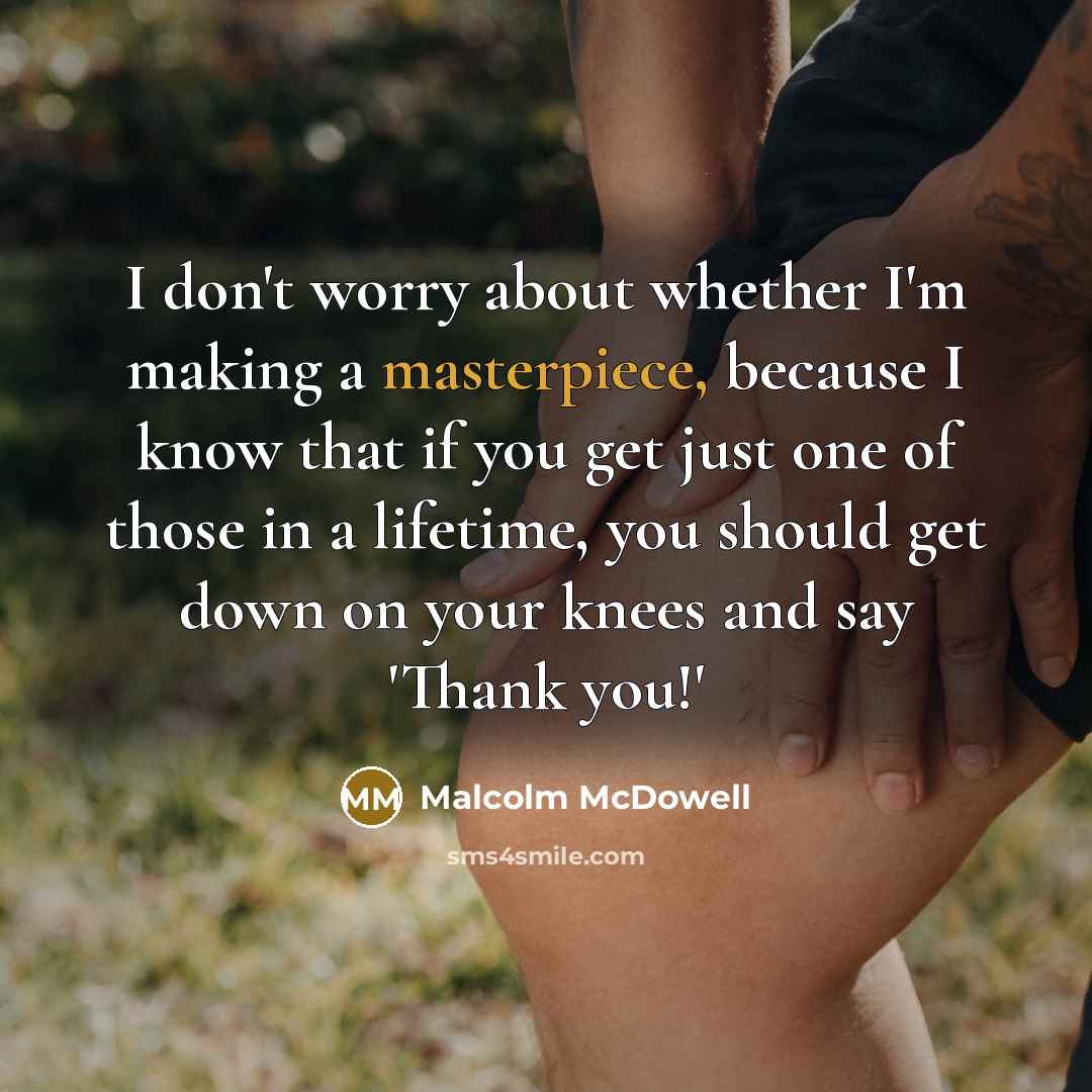 “I don't worry about whether I'm making a masterpiece, because I know that if you get just one of those in a lifetime, you should get down on your knees and say 'Thank you!'” quote by Malcolm McDowell