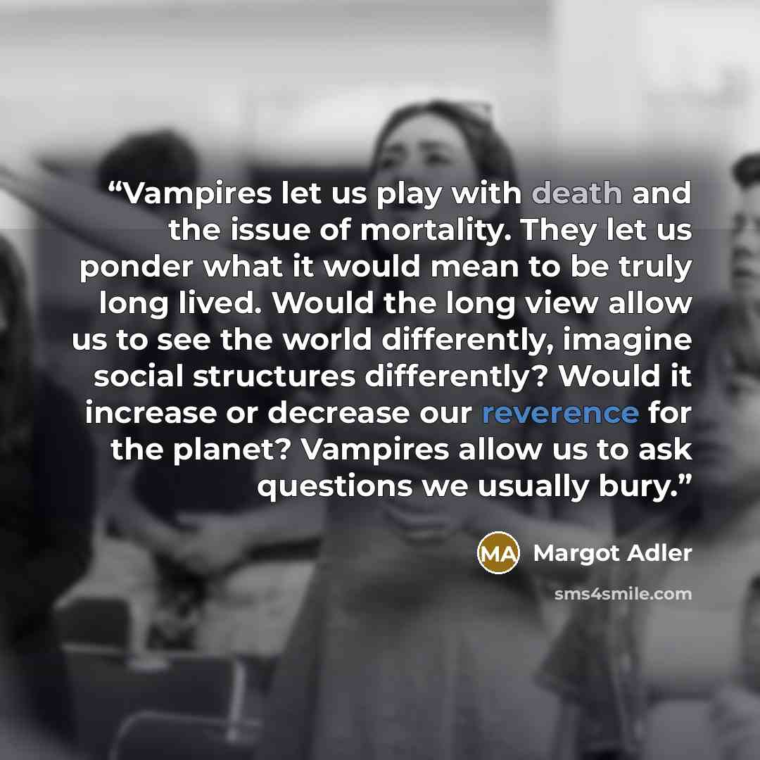 “Vampires let us play with death and the issue of mortality. They let us ponder what it would mean to be truly long lived. Would the long view allow us to see the world differently, imagine social structures differently? Would it increase or decrease our reverence for the planet? Vampires allow us…” quote by Margot Adler