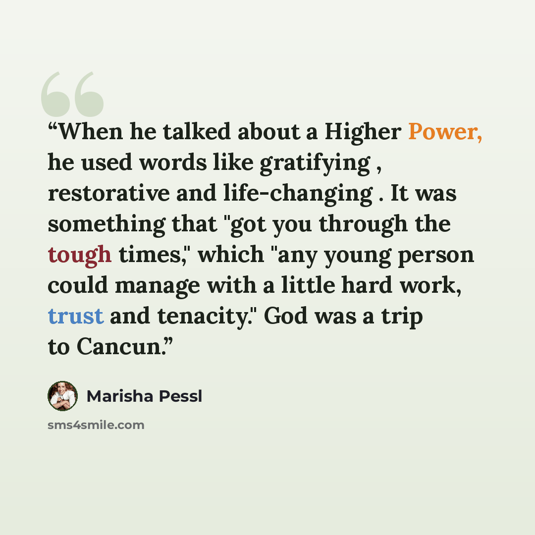 “When he talked about a Higher Power, he used words like gratifying , restorative and life-changing . It was something that "got you through the tough times," which "any young person could manage with a little hard work, trust and tenacity." God was a trip to Cancun.” quote by Marisha Pessl