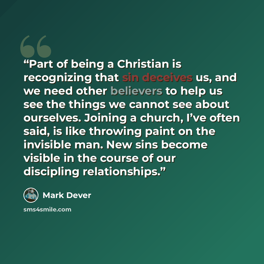 “Part of being a Christian is recognizing that sin deceives us, and we need other believers to help us see the things we cannot see about ourselves. Joining a church, I’ve often said, is like throwing paint on the invisible man. New sins become visible in the course of our discipling relationships.” quote by Mark Dever
