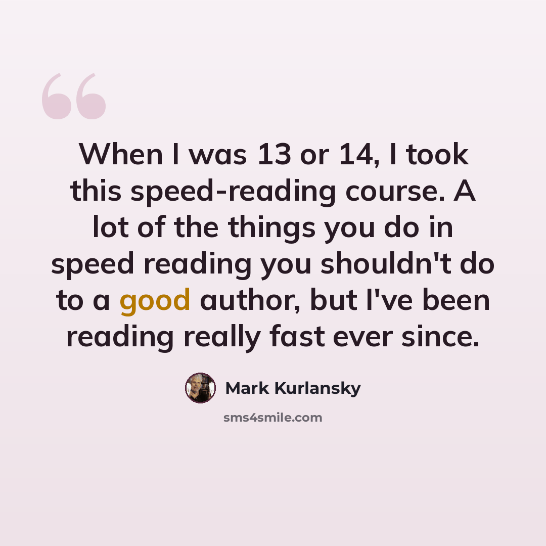 “When I was 13 or 14, I took this speed-reading course. A lot of the things you do in speed reading you shouldn't do to a good author, but I've been reading really fast ever since.” quote by Mark Kurlansky