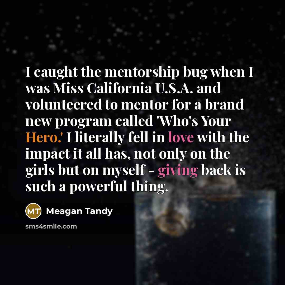 “I caught the mentorship bug when I was Miss California U.S.A. and volunteered to mentor for a brand new program called 'Who's Your Hero.' I literally fell in love with the impact it all has, not only on the girls but on myself - giving back is such a powerful thing.” quote by Meagan Tandy