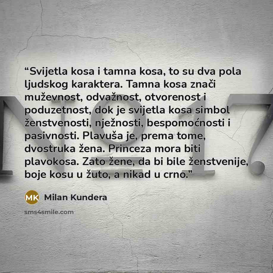 “Svijetla kosa i tamna kosa, to su dva pola ljudskog karaktera. Tamna kosa znači muževnost, odvažnost, otvorenost i poduzetnost, dok je svijetla kosa simbol ženstvenosti, nježnosti, bespomoćnosti i pasivnosti. Plavuša je, prema tome, dvostruka žena. Princeza mora biti plavokosa. Zato žene, da bi…” quote by Milan Kundera