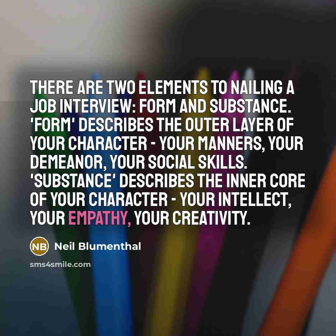 “There are two elements to nailing a job interview: form and substance. 'Form' describes the outer layer of your character - your manners, your demeanor, your social skills. 'Substance' describes the inner core of your character - your intellect, your empathy, your creativity.” quote by Neil Blumenthal