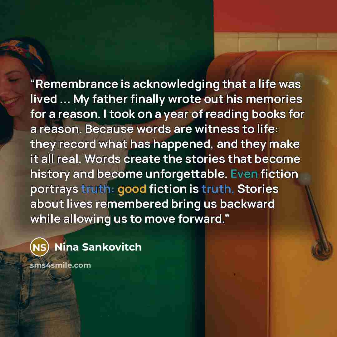 “Remembrance is acknowledging that a life was lived ... My father finally wrote out his memories for a reason. I took on a year of reading books for a reason. Because words are witness to life: they record what has happened, and they make it all real. Words create the stories that become history…” quote by Nina Sankovitch