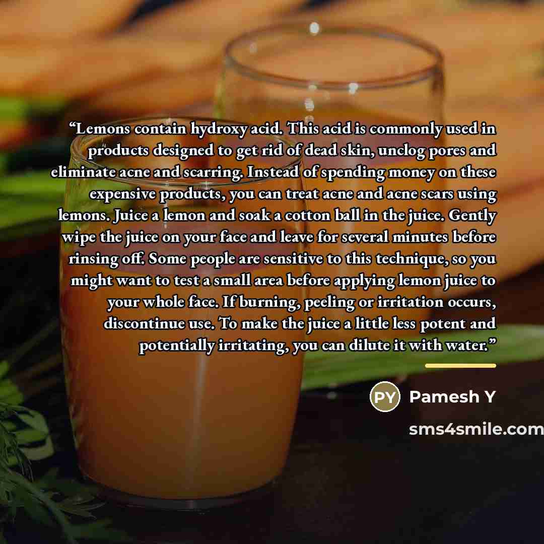 “Lemons contain hydroxy acid. This acid is commonly used in products designed to get rid of dead skin, unclog pores and eliminate acne and scarring. Instead of spending money on these expensive products, you can treat acne and acne scars using lemons. Juice a lemon and soak a cotton ball in the…” quote by Pamesh Y