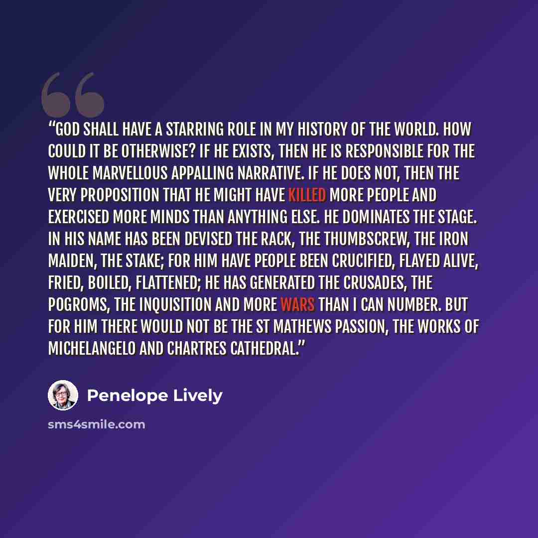 “God shall have a starring role in my history of the world. How could it be otherwise? If He exists, then He is responsible for the whole marvellous appalling narrative. If He does not, then the very proposition that He might have killed more people and exercised more minds than anything else. He…” quote by Penelope Lively