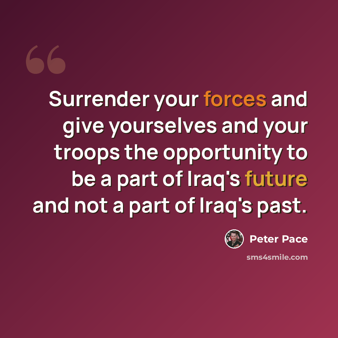 “Surrender your forces and give yourselves and your troops the opportunity to be a part of Iraq's future and not a part of Iraq's past.” quote by Peter Pace