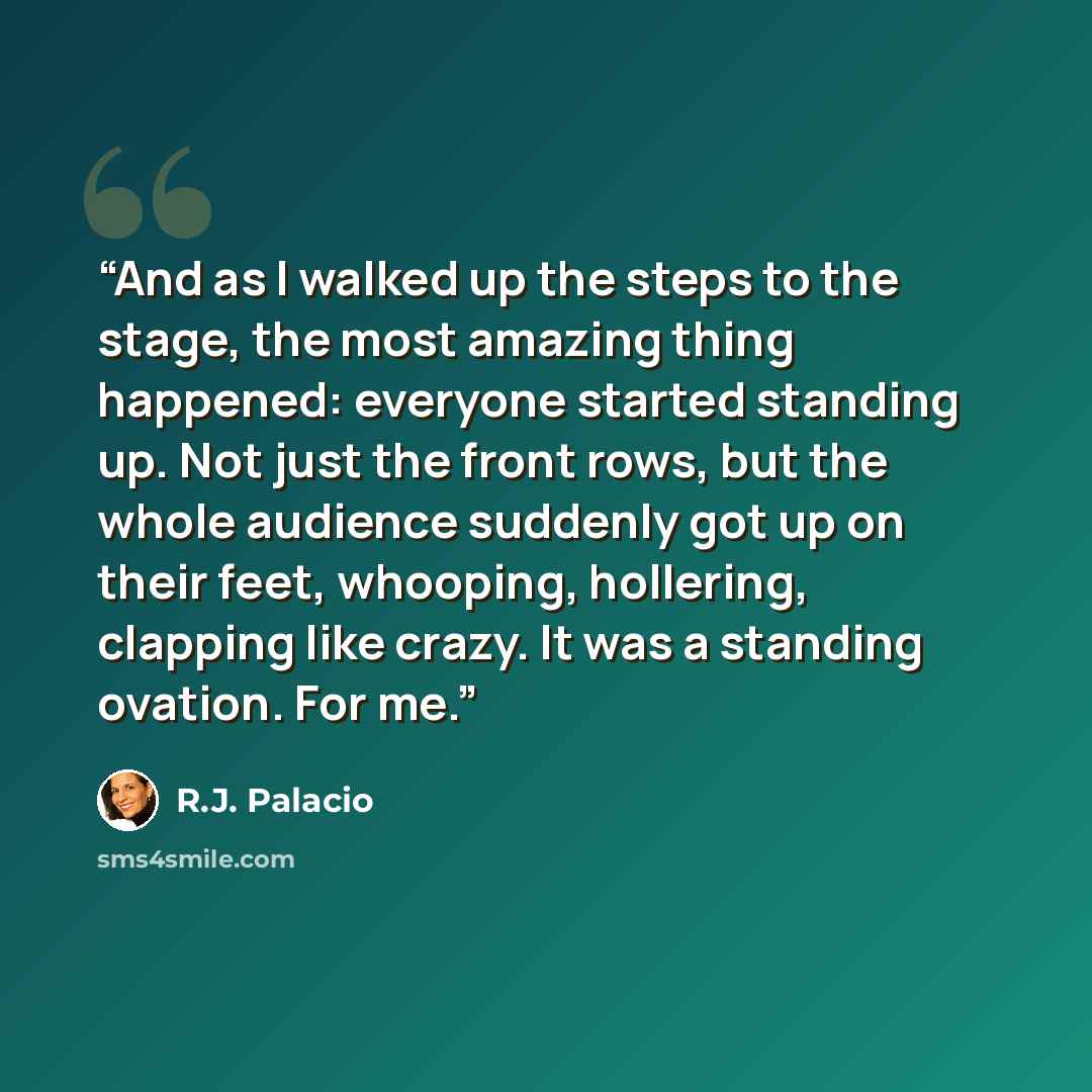 “And as I walked up the steps to the stage, the most amazing thing happened: everyone started standing up. Not just the front rows, but the whole audience suddenly got up on their feet, whooping, hollering, clapping like crazy. It was a standing ovation. For me.” quote by R.J. Palacio