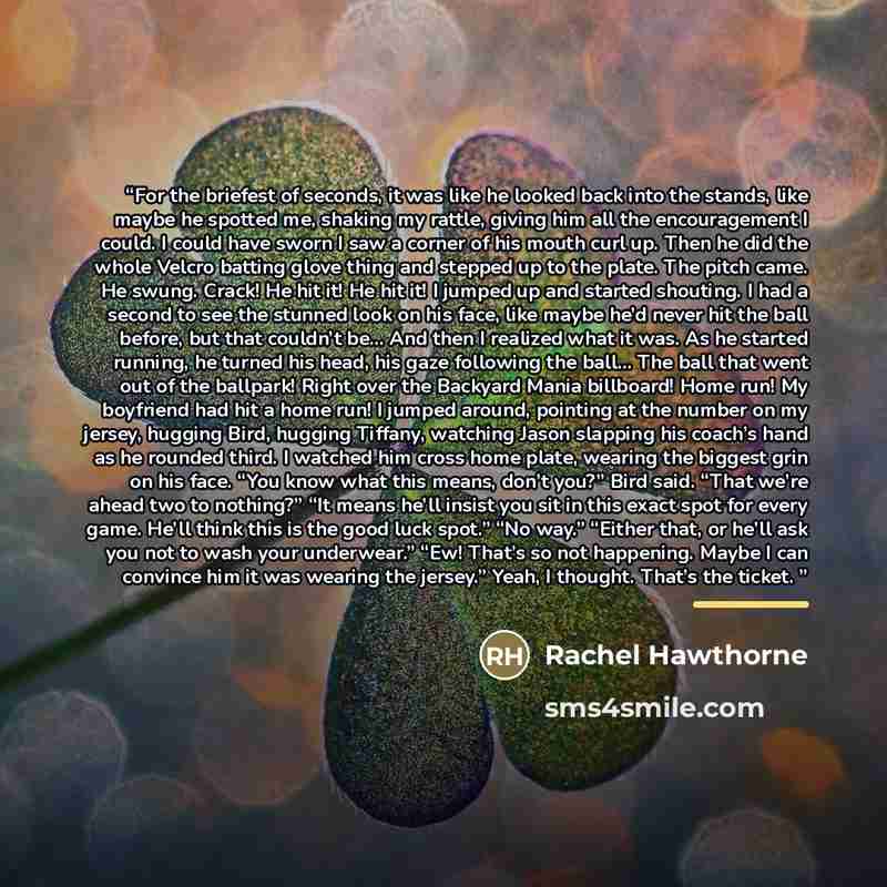 “For the briefest of seconds, it was like he looked back into the stands, like maybe he spotted me, shaking my rattle, giving him all the encouragement I could. I could have sworn I saw a corner of his mouth curl up. Then he did the whole Velcro batting glove thing and stepped up to the plate. The…” quote by Rachel Hawthorne