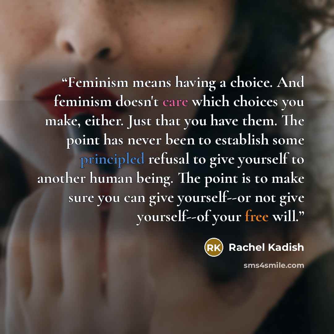“Feminism means having a choice. And feminism doesn't care which choices you make, either. Just that you have them. The point has never been to establish some principled refusal to give yourself to another human being. The point is to make sure you can give yourself--or not give yourself--of your…” quote by Rachel Kadish