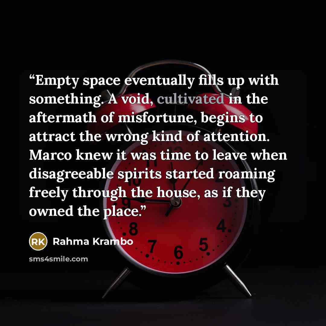 “Empty space eventually fills up with something. A void, cultivated in the aftermath of misfortune, begins to attract the wrong kind of attention. Marco knew it was time to leave when disagreeable spirits started roaming freely through the house, as if they owned the place.” quote by Rahma Krambo