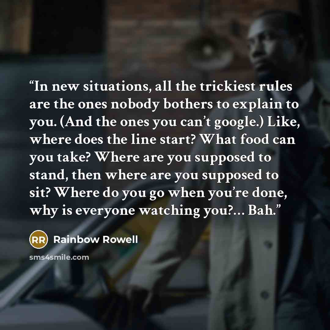 “In new situations, all the trickiest rules are the ones nobody bothers to explain to you. (And the ones you can’t google.) Like, where does the line start? What food can you take? Where are you supposed to stand, then where are you supposed to sit? Where do you go when you’re done, why is everyone…” quote by Rainbow Rowell