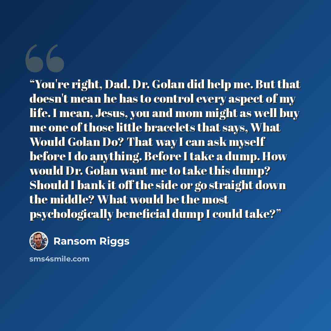 “You're right, Dad. Dr. Golan did help me. But that doesn't mean he has to control every aspect of my life. I mean, Jesus, you and mom might as well buy me one of those little bracelets that says, What Would Golan Do? That way I can ask myself before I do anything. Before I take a dump. How would…” quote by Ransom Riggs