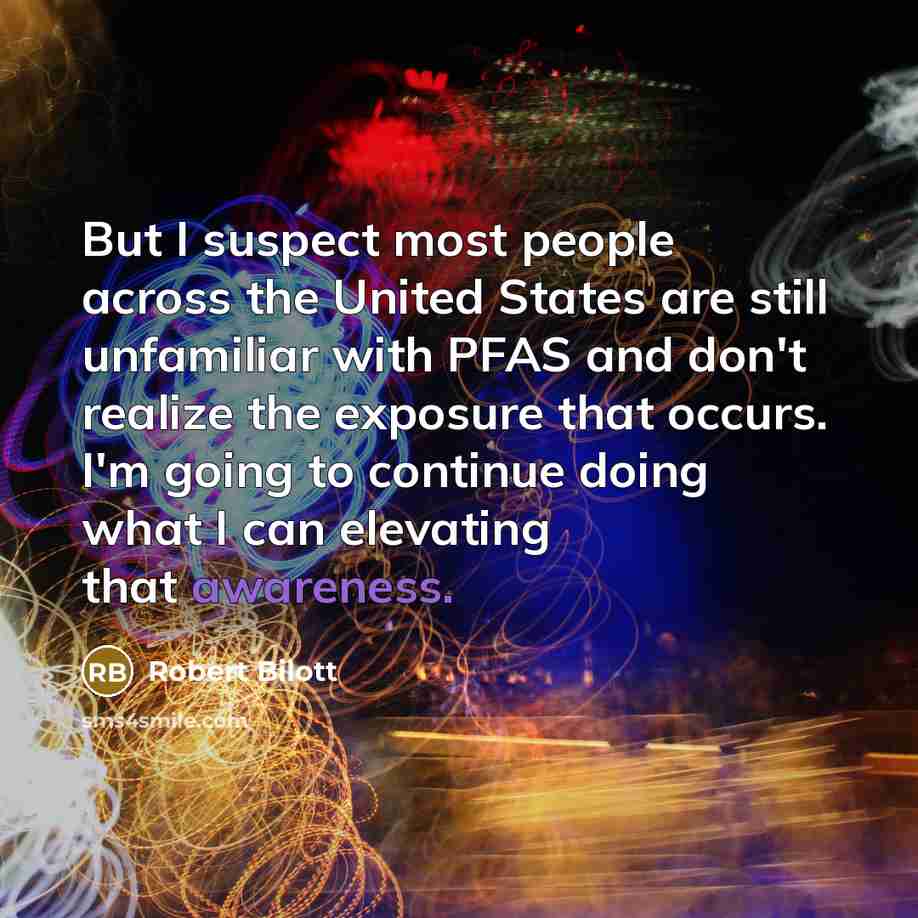 “But I suspect most people across the United States are still unfamiliar with PFAS and don't realize the exposure that occurs. I'm going to continue doing what I can elevating that awareness.” quote by Robert Bilott