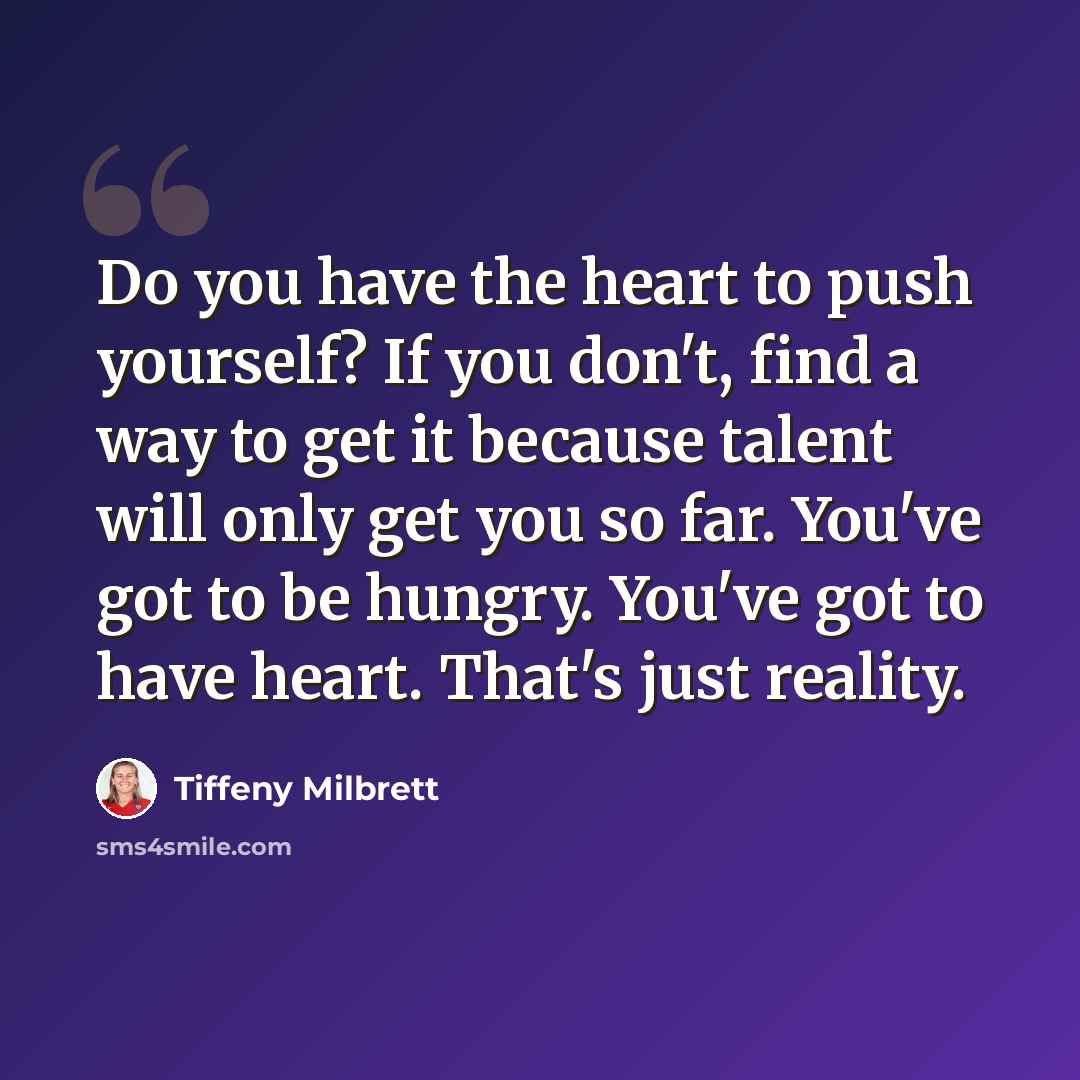 “Do you have the heart to push yourself? If you don't, find a way to get it because talent will only get you so far. You've got to be hungry. You've got to have heart. That's just reality.” quote by Tiffeny Milbrett