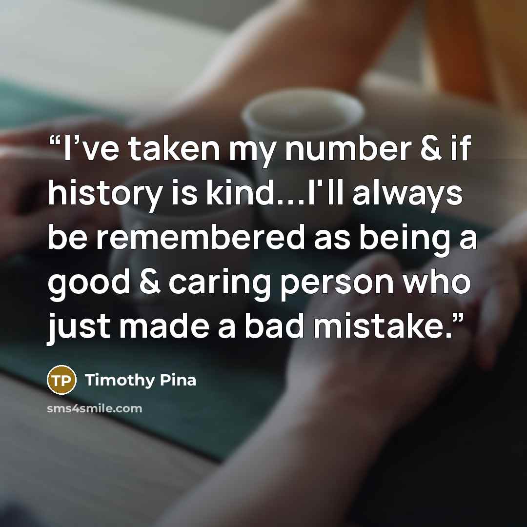 “I've taken my number & if history is kind...I'll always be remembered as being a good & caring person who just made a bad mistake.” quote by Timothy Pina